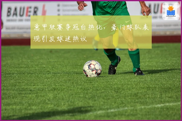 意甲联赛争冠白热化，豪门球队表现引发球迷热议