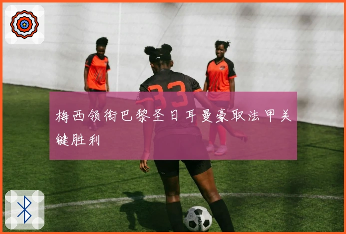 梅西领衔巴黎圣日耳曼豪取法甲关键胜利