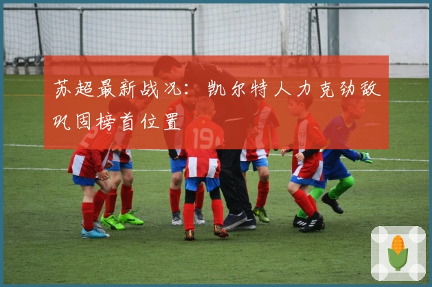 苏超最新战况：凯尔特人力克劲敌巩固榜首位置