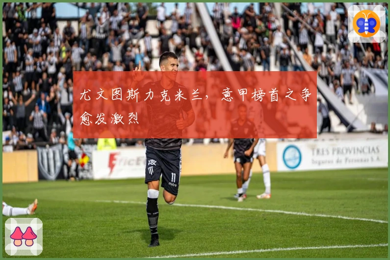 尤文图斯力克米兰，意甲榜首之争愈发激烈