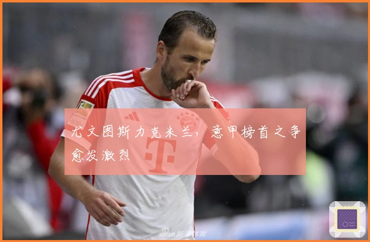 尤文图斯力克米兰，意甲榜首之争愈发激烈