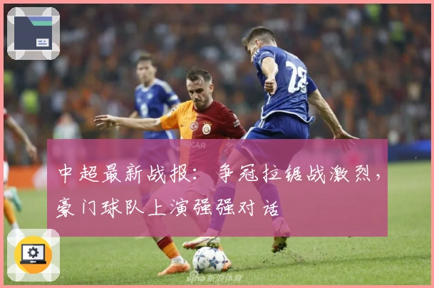 中超最新战报:争冠拉锯战激烈,豪门球队上演强强对话