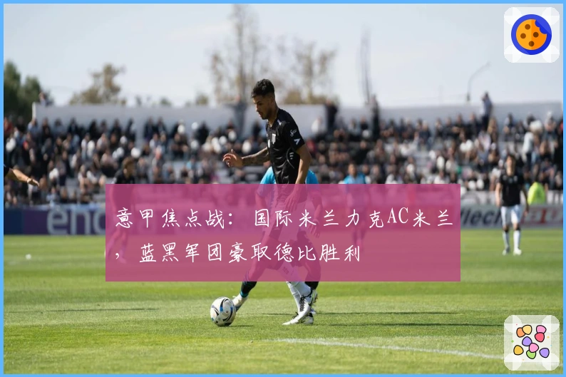 意甲焦点战：国际米兰力克AC米兰，蓝黑军团豪取德比胜利