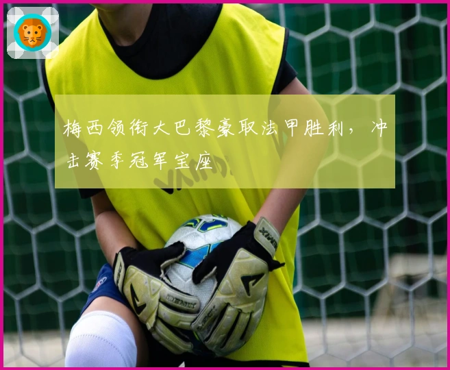 梅西领衔大巴黎豪取法甲胜利，冲击赛季冠军宝座