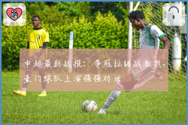 中超最新战报：争冠拉锯战激烈，豪门球队上演强强对话