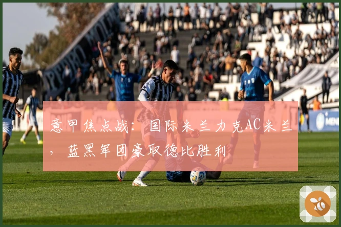 意甲焦点战：国际米兰力克AC米兰，蓝黑军团豪取德比胜利
